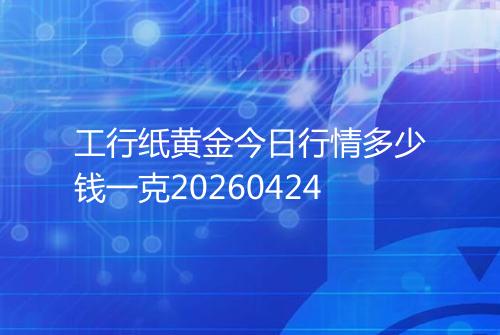 工行纸黄金今日行情多少钱一克20260424