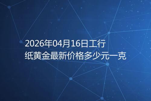 2026年04月16日工行纸黄金最新价格多少元一克