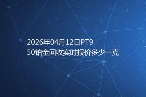 2026年04月12日PT950铂金回收实时报价多少一克