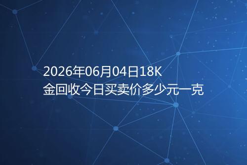 2026年06月04日18K金回收今日买卖价多少元一克