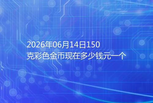 2026年06月14日150克彩色金币现在多少钱元一个
