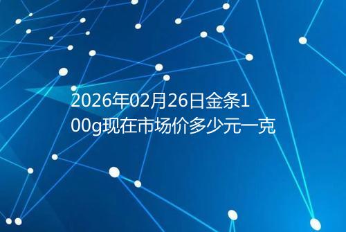 2026年02月26日金条100g现在市场价多少元一克