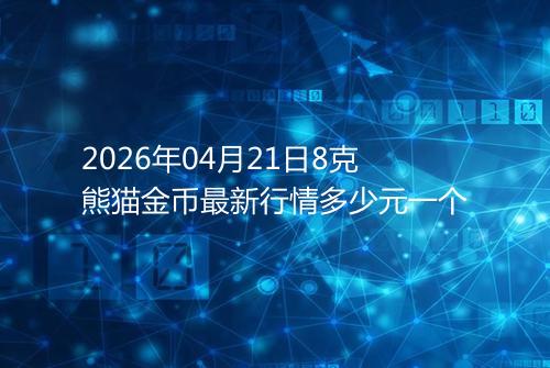 2026年04月21日8克熊猫金币最新行情多少元一个