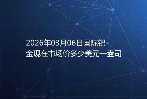 2026年03月06日国际钯金现在市场价多少美元一盎司