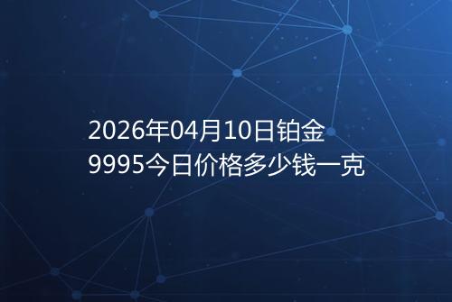 2026年04月10日铂金9995今日价格多少钱一克