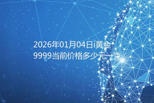 2026年01月04日i黄金9999当前价格多少元一克