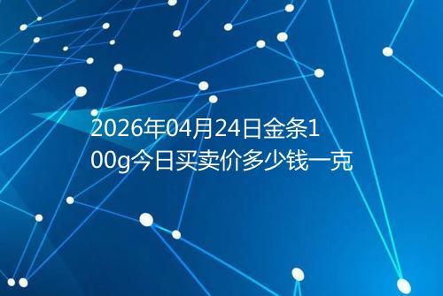 2026年04月24日金条100g今日买卖价多少钱一克