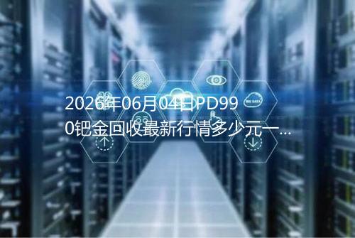 2026年06月04日PD990钯金回收最新行情多少元一克