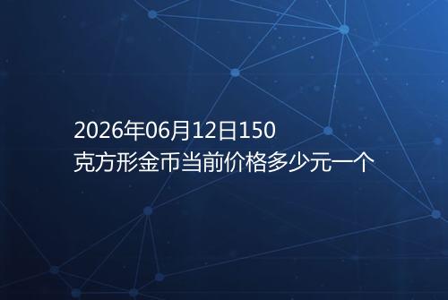 2026年06月12日150克方形金币当前价格多少元一个