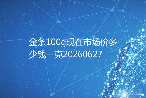 金条100g现在市场价多少钱一克20260627