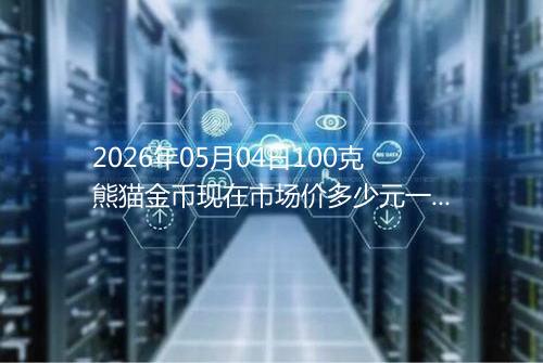 2026年05月04日100克熊猫金币现在市场价多少元一个