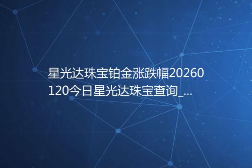 星光达珠宝铂金涨跌幅20260120今日星光达珠宝查询_价格一览表2026年01月20日 0752