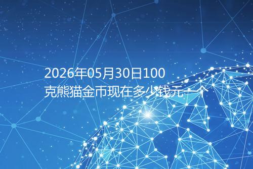 2026年05月30日100克熊猫金币现在多少钱元一个