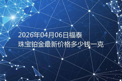 2026年04月06日福泰珠宝铂金最新价格多少钱一克