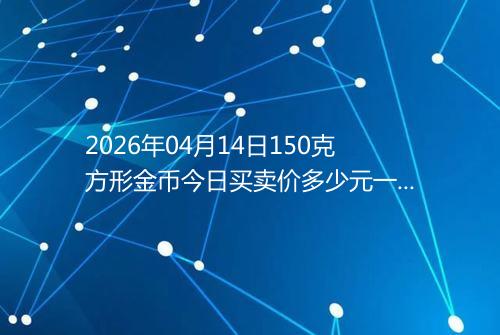 2026年04月14日150克方形金币今日买卖价多少元一个