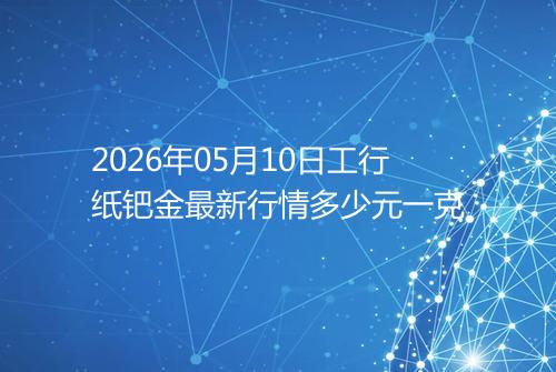 2026年05月10日工行纸钯金最新行情多少元一克