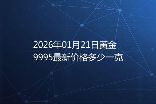 2026年01月21日黄金9995最新价格多少一克