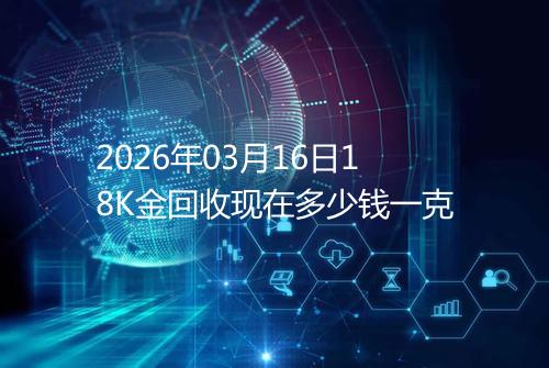 2026年03月16日18K金回收现在多少钱一克