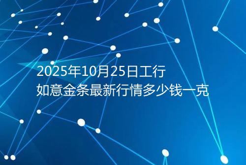 2025年10月25日工行如意金条最新行情多少钱一克