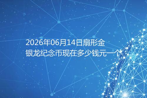 2026年06月14日扇形金银龙纪念币现在多少钱元一个