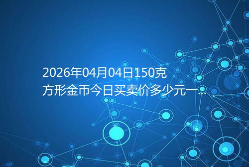 2026年04月04日150克方形金币今日买卖价多少元一个