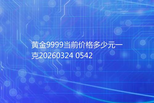 黄金9999当前价格多少元一克20260324 0542