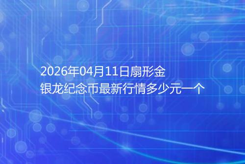 2026年04月11日扇形金银龙纪念币最新行情多少元一个