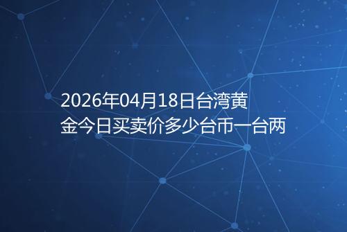 2026年04月18日台湾黄金今日买卖价多少台币一台两