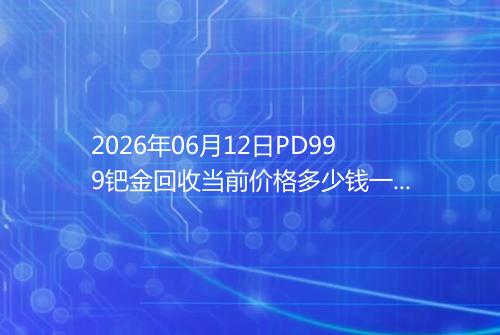 2026年06月12日PD999钯金回收当前价格多少钱一克