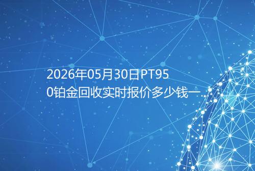 2026年05月30日PT950铂金回收实时报价多少钱一克