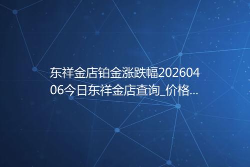 东祥金店铂金涨跌幅20260406今日东祥金店查询_价格一览表2026年04月06日 1212