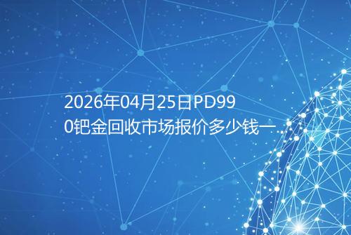 2026年04月25日PD990钯金回收市场报价多少钱一克