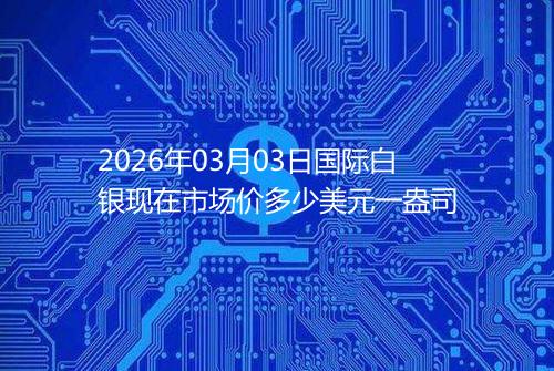 2026年03月03日国际白银现在市场价多少美元一盎司