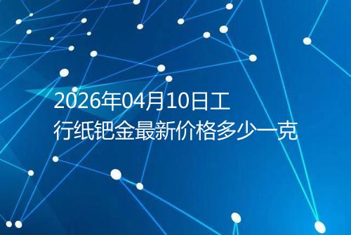 2026年04月10日工行纸钯金最新价格多少一克