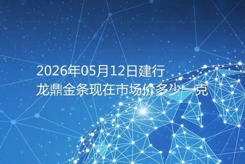 2026年05月12日建行龙鼎金条现在市场价多少一克
