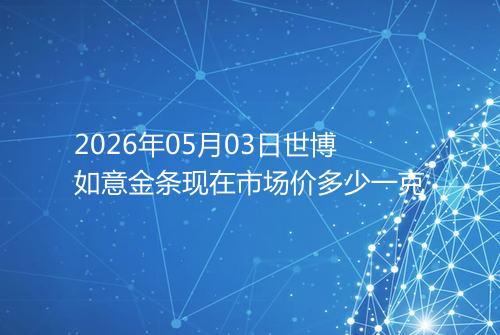2026年05月03日世博如意金条现在市场价多少一克