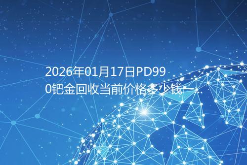 2026年01月17日PD990钯金回收当前价格多少钱一克