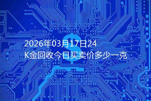 2026年03月17日24K金回收今日买卖价多少一克