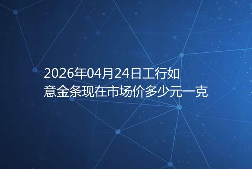 2026年04月24日工行如意金条现在市场价多少元一克