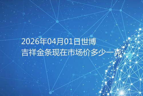 2026年04月01日世博吉祥金条现在市场价多少一克