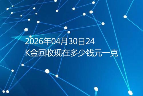 2026年04月30日24K金回收现在多少钱元一克