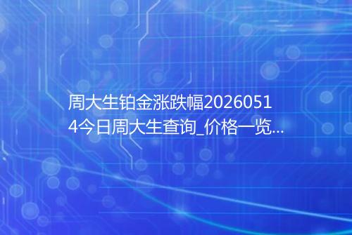 周大生铂金涨跌幅20260514今日周大生查询_价格一览表2026年05月14日 1721