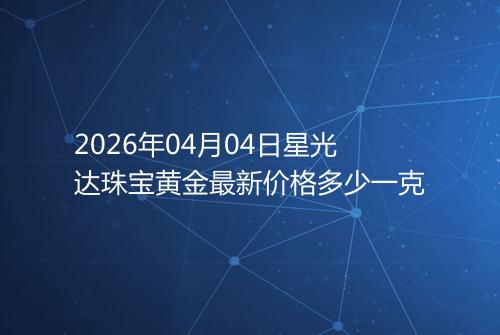2026年04月04日星光达珠宝黄金最新价格多少一克