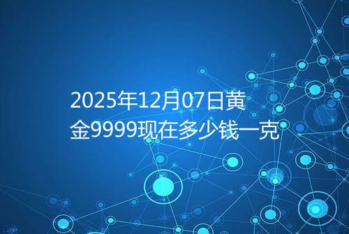 2025年12月07日黄金9999现在多少钱一克