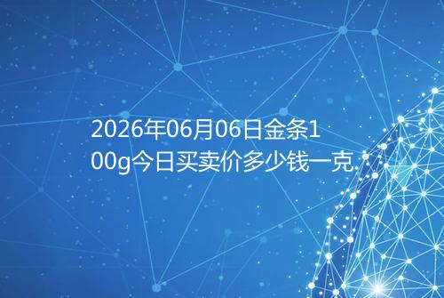 2026年06月06日金条100g今日买卖价多少钱一克