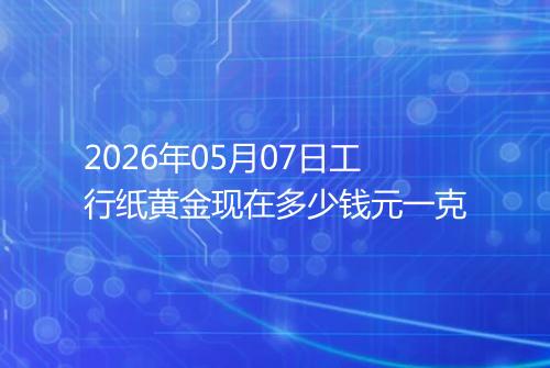 2026年05月07日工行纸黄金现在多少钱元一克