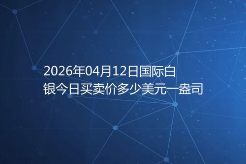 2026年04月12日国际白银今日买卖价多少美元一盎司