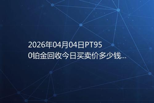 2026年04月04日PT950铂金回收今日买卖价多少钱一克