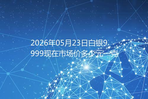 2026年05月23日白银9999现在市场价多少元一克