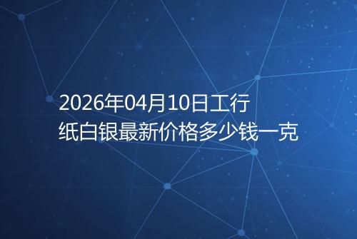 2026年04月10日工行纸白银最新价格多少钱一克